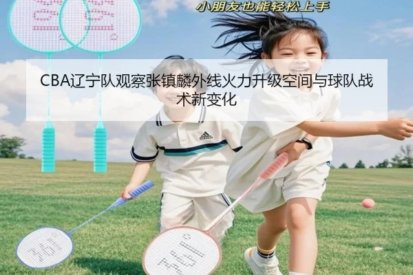 CBA辽宁队观察张镇麟外线火力升级空间与球队战术新变化