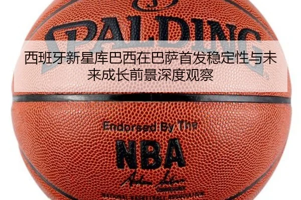 西班牙新星库巴西在巴萨首发稳定性与未来成长前景深度观察