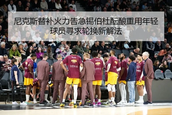 尼克斯替补火力告急锡伯杜酝酿重用年轻球员寻求轮换新解法